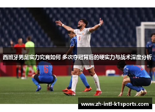 西班牙男足实力究竟如何 多次夺冠背后的硬实力与战术深度分析
