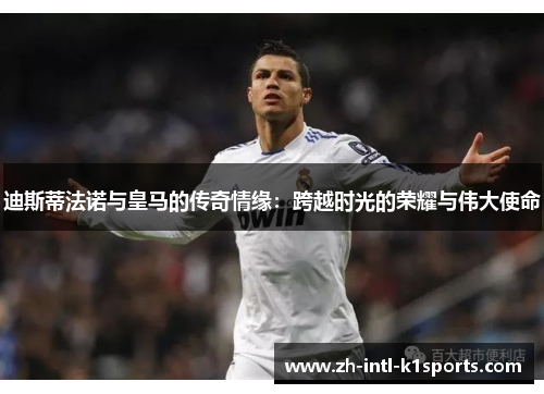 迪斯蒂法诺与皇马的传奇情缘：跨越时光的荣耀与伟大使命
