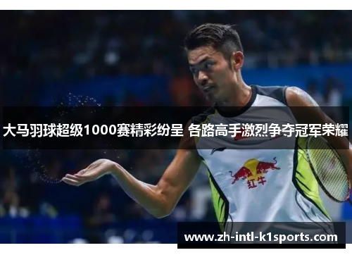 大马羽球超级1000赛精彩纷呈 各路高手激烈争夺冠军荣耀