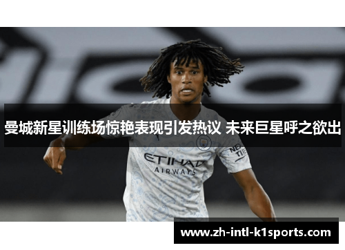 曼城新星训练场惊艳表现引发热议 未来巨星呼之欲出 曼城新星训练场惊艳表现引发热议 未来巨星呼之欲出