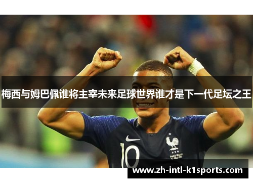 梅西与姆巴佩谁将主宰未来足球世界谁才是下一代足坛之王