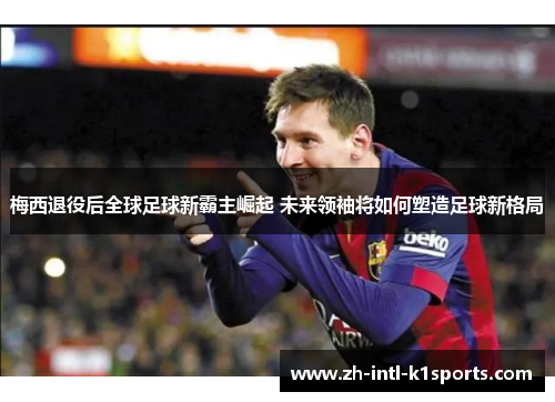 梅西退役后全球足球新霸主崛起 未来领袖将如何塑造足球新格局