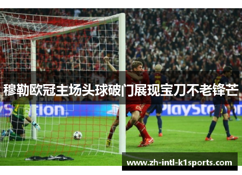 穆勒欧冠主场头球破门展现宝刀不老锋芒